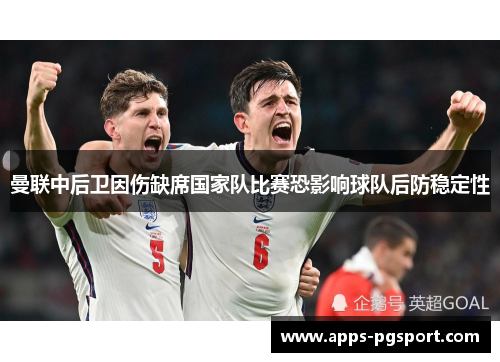 曼联中后卫因伤缺席国家队比赛恐影响球队后防稳定性