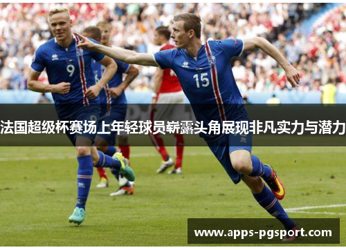 法国超级杯赛场上年轻球员崭露头角展现非凡实力与潜力