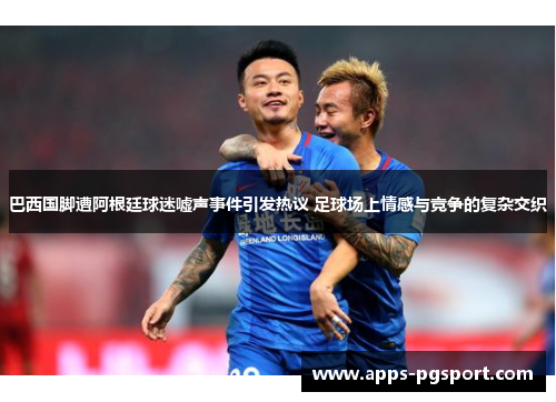 巴西国脚遭阿根廷球迷嘘声事件引发热议 足球场上情感与竞争的复杂交织