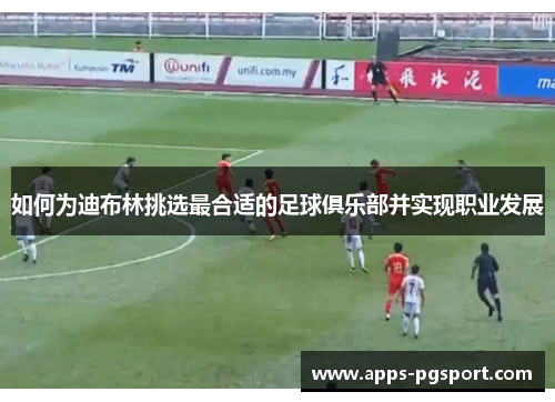 如何为迪布林挑选最合适的足球俱乐部并实现职业发展