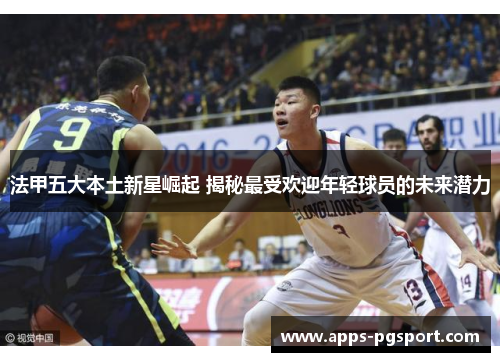 法甲五大本土新星崛起 揭秘最受欢迎年轻球员的未来潜力