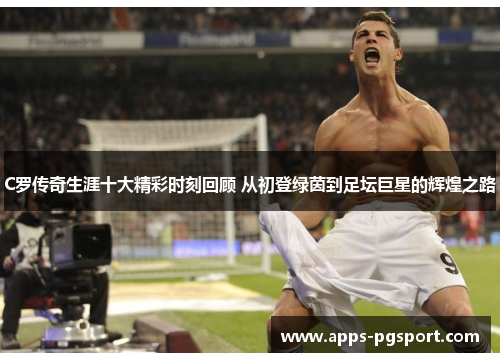 C罗传奇生涯十大精彩时刻回顾 从初登绿茵到足坛巨星的辉煌之路