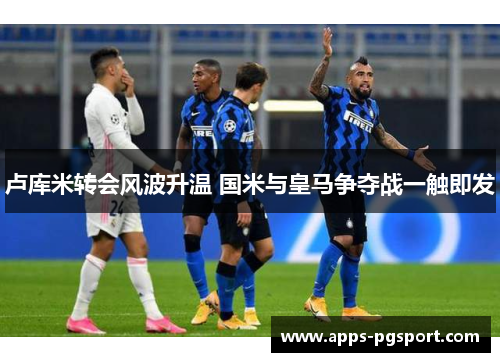 卢库米转会风波升温 国米与皇马争夺战一触即发