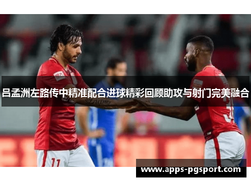 吕孟洲左路传中精准配合进球精彩回顾助攻与射门完美融合