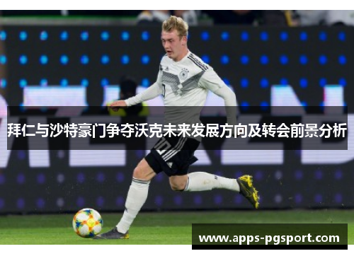 拜仁与沙特豪门争夺沃克未来发展方向及转会前景分析