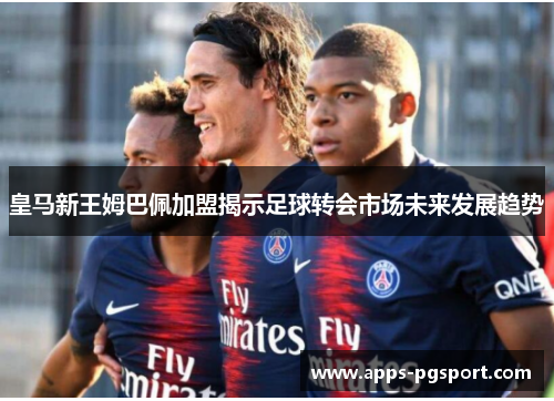 皇马新王姆巴佩加盟揭示足球转会市场未来发展趋势