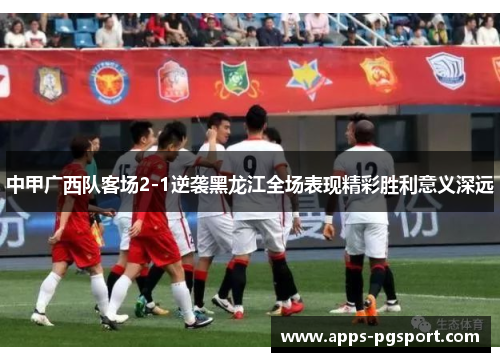 中甲广西队客场2-1逆袭黑龙江全场表现精彩胜利意义深远