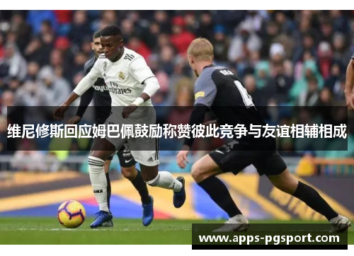 维尼修斯回应姆巴佩鼓励称赞彼此竞争与友谊相辅相成