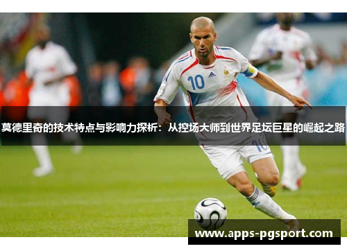 莫德里奇的技术特点与影响力探析：从控场大师到世界足坛巨星的崛起之路