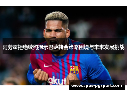 阿劳霍拒绝续约揭示巴萨转会策略困境与未来发展挑战