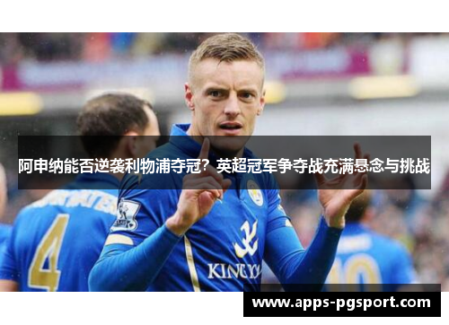 阿申纳能否逆袭利物浦夺冠？英超冠军争夺战充满悬念与挑战